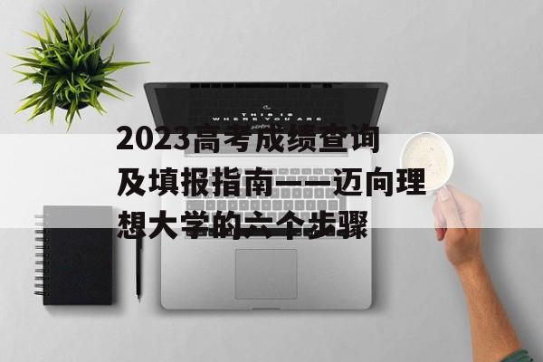 2023高考成绩查询及填报指南——迈向理想大学的六个步骤