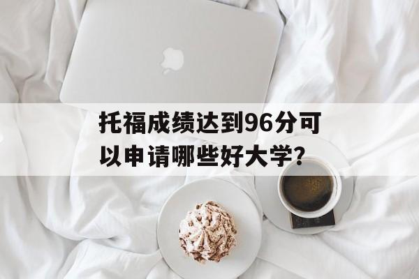 托福成绩达到96分可以申请哪些好大学? 托福成绩达到96分可以申请哪些好大学?