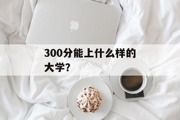300分能上什么样的大学? 300分能上什么样的大学?