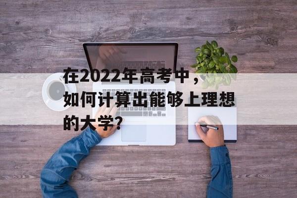 在2022年高考中，如何计算出能够上理想的大学？