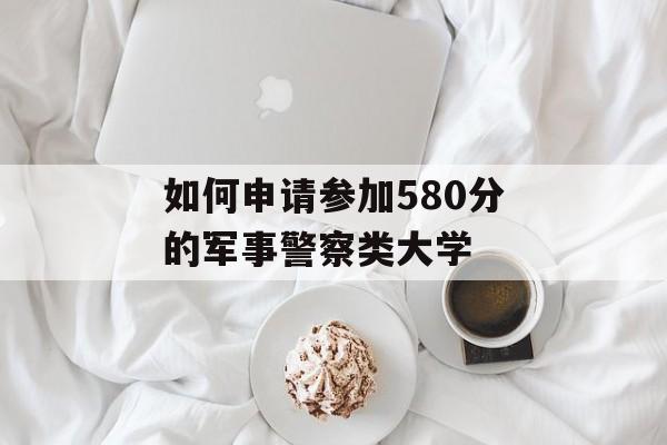 如何申请参加580分的军事警察类大学