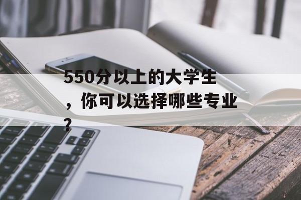 550分以上的大学生，你可以选择哪些专业？