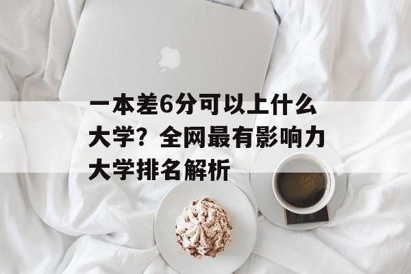 一本差6分可以上什么大学？全网最有影响力大学排名解析