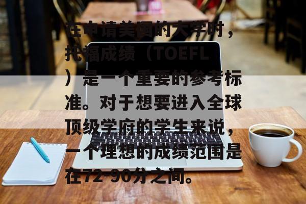 在申请美国的大学时，托福成绩（TOEFL）是一个重要的参考标准。对于想要进入全球顶级学府的学生来说，一个理想的成绩范围是在72-90分之间。