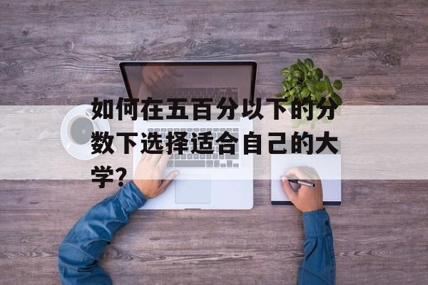 如何在五百分以下的分数下选择适合自己的大学？