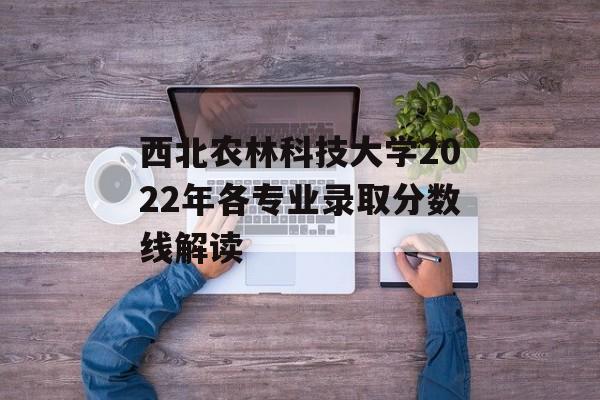 西北农林科技大学2022年各专业录取分数线解读