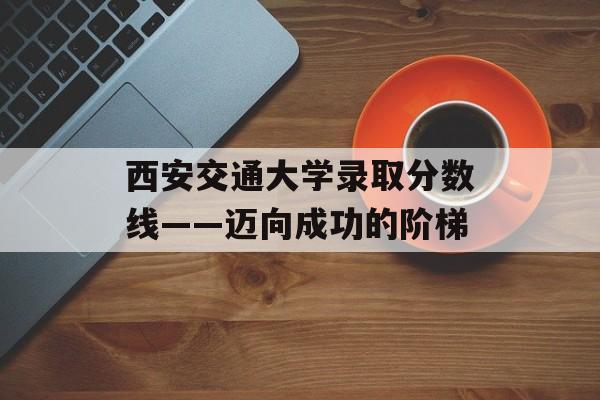 西安交通大学录取分数线——迈向成功的阶梯