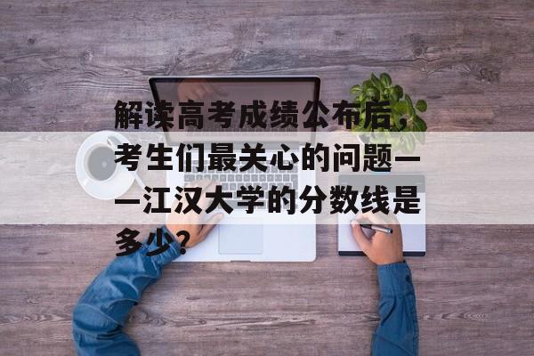 解读高考成绩公布后，考生们最关心的问题——江汉大学的分数线是多少？
