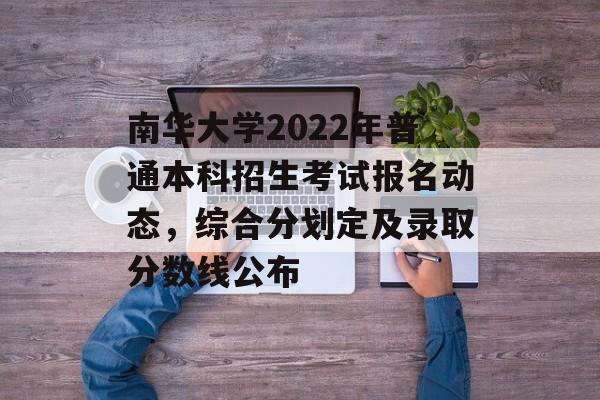 南华大学2022年普通本科招生考试报名动态，综合分划定及录取分数线公布