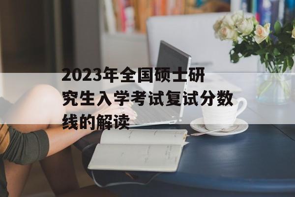 2023年全国硕士研究生入学考试复试分数线的解读