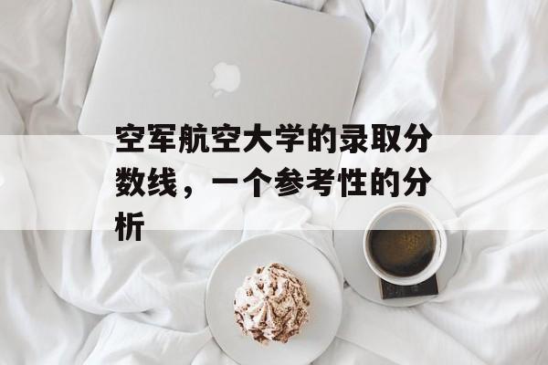 空军航空大学的录取分数线，一个参考性的分析