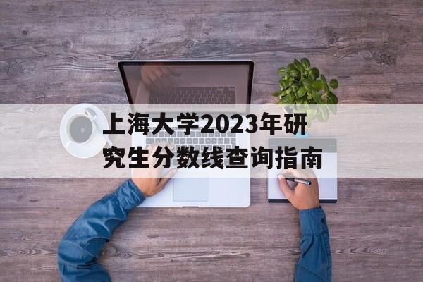 上海大学2023年研究生分数线查询指南
