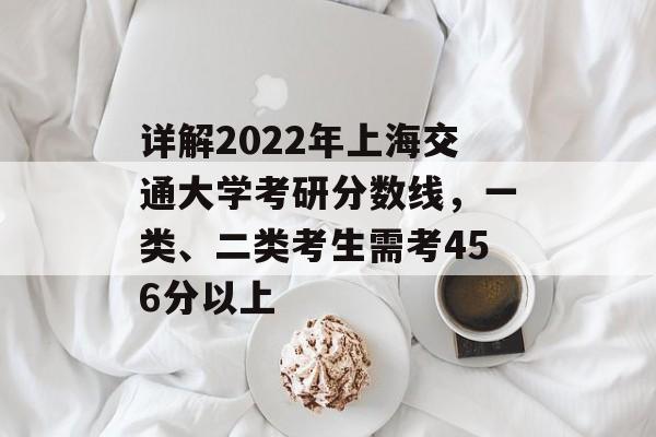详解2022年上海交通大学考研分数线，一类、二类考生需考456分以上