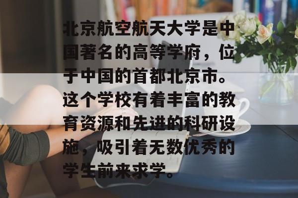 北京航空航天大学是中国著名的高等学府，位于中国的首都北京市。这个学校有着丰富的教育资源和先进的科研设施，吸引着无数优秀的学生前来求学。