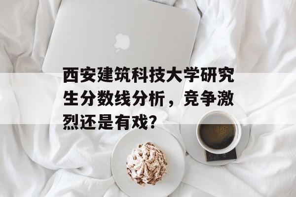 西安建筑科技大学研究生分数线分析，竞争激烈还是有戏？
