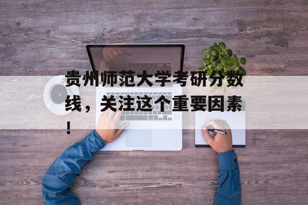 贵州师范大学考研分数线，关注这个重要因素！
