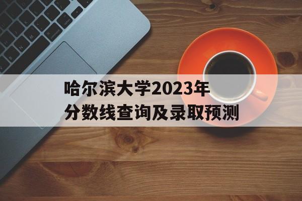 哈尔滨大学2023年分数线查询及录取预测