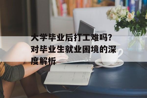 大学毕业后打工难吗？对毕业生就业困境的深度解析