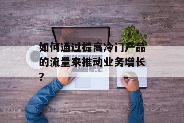 如何通过提高冷门产品的流量来推动业务增长？