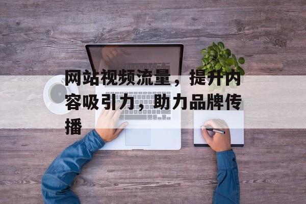 网站视频流量，提升内容吸引力，助力品牌传播