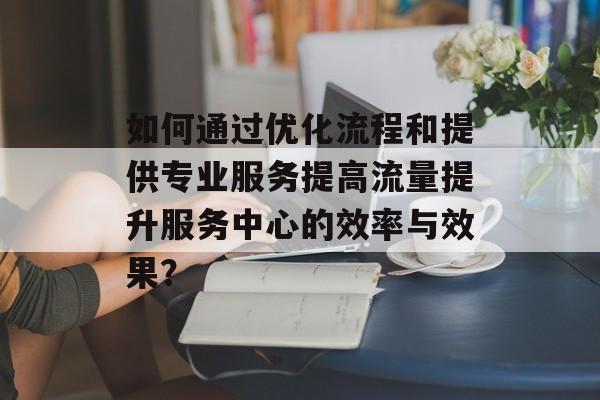 如何通过优化流程和提供专业服务提高流量提升服务中心的效率与效果？