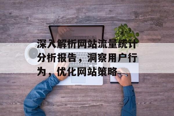 深入解析网站流量统计分析报告，洞察用户行为，优化网站策略