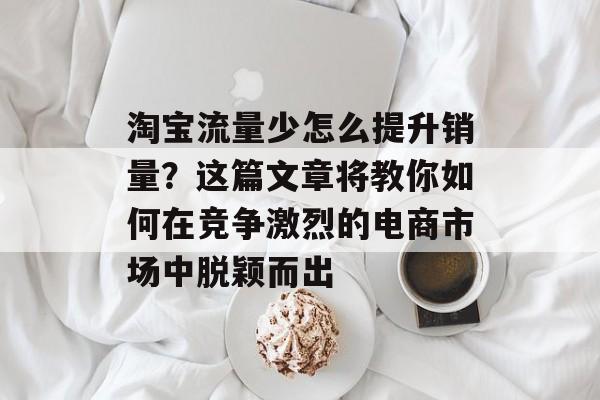 淘宝流量少怎么提升销量？这篇文章将教你如何在竞争激烈的电商市场中脱颖而出
