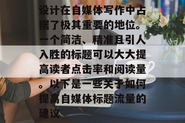 设计在自媒体写作中占据了极其重要的地位。一个简洁、精准且引人入胜的标题可以大大提高读者点击率和阅读量。以下是一些关于如何提高自媒体标题流量的建议