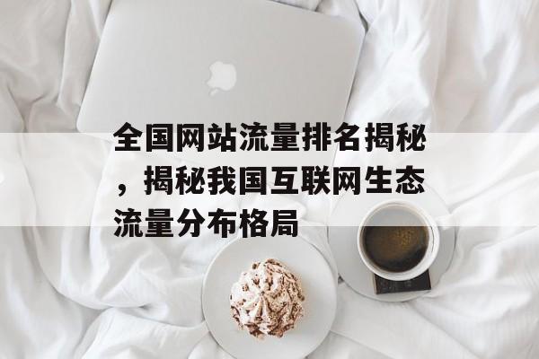 全国网站流量排名揭秘，揭秘我国互联网生态流量分布格局