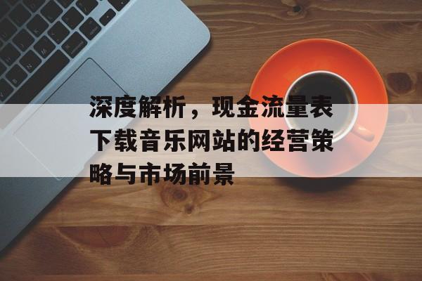 深度解析，现金流量表下载音乐网站的经营策略与市场前景