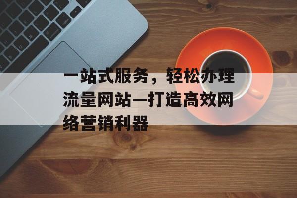 一站式服务，轻松办理流量网站—打造高效网络营销利器