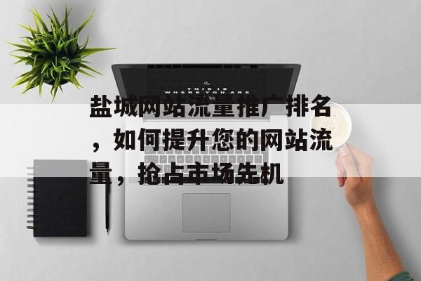 盐城网站流量推广排名，如何提升您的网站流量，抢占市场先机
