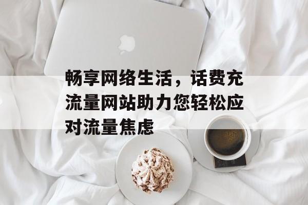 畅享网络生活，话费充流量网站助力您轻松应对流量焦虑