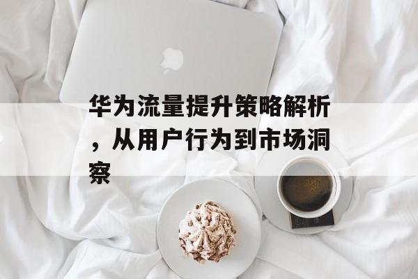 华为流量提升策略解析，从用户行为到市场洞察