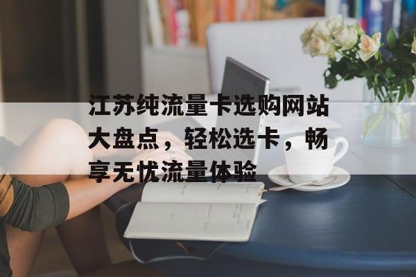江苏纯流量卡选购网站大盘点，轻松选卡，畅享无忧流量体验