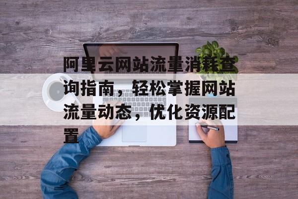 阿里云网站流量消耗查询指南，轻松掌握网站流量动态，优化资源配置