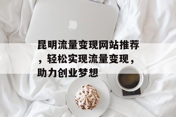 昆明流量变现网站推荐，轻松实现流量变现，助力创业梦想