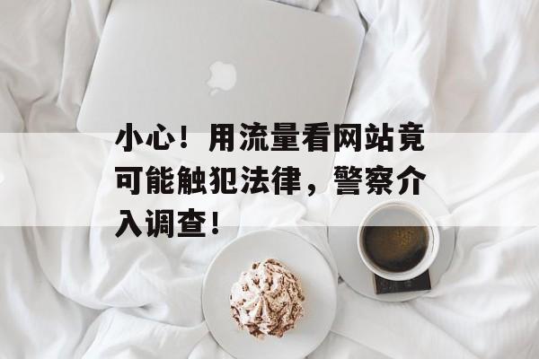 小心！用流量看网站竟可能触犯法律，警察介入调查！