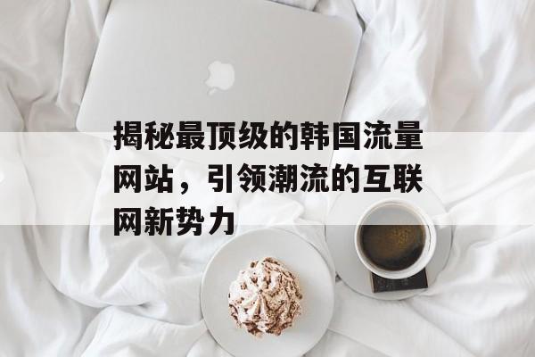 揭秘最顶级的韩国流量网站，引领潮流的互联网新势力
