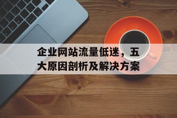 企业网站流量低迷，五大原因剖析及解决方案