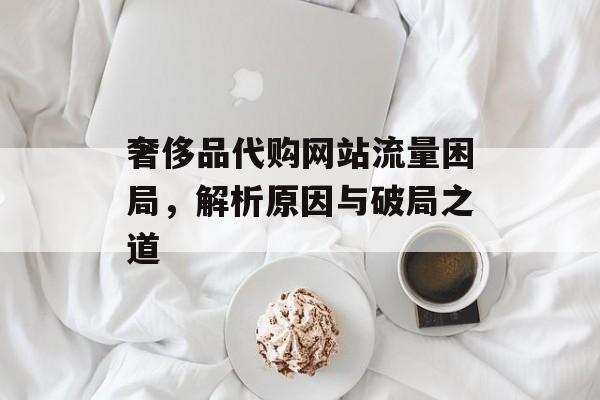 奢侈品代购网站流量困局，解析原因与破局之道