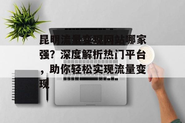 昆明流量变现网站哪家强？深度解析热门平台，助你轻松实现流量变现