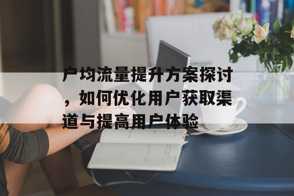 户均流量提升方案探讨，如何优化用户获取渠道与提高用户体验