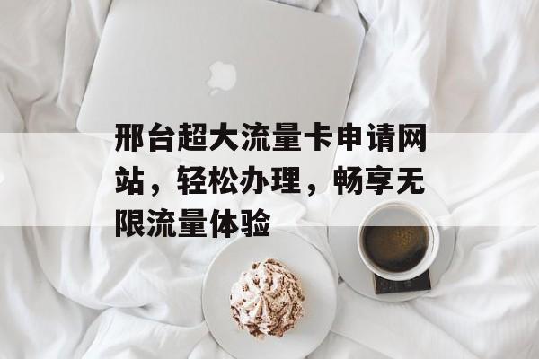 邢台超大流量卡申请网站，轻松办理，畅享无限流量体验