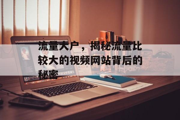 流量大户，揭秘流量比较大的视频网站背后的秘密