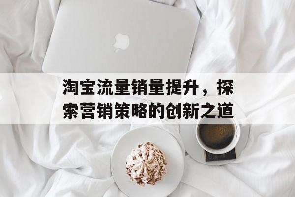 淘宝流量销量提升，探索营销策略的创新之道