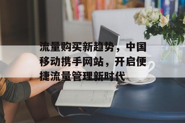 流量购买新趋势，中国移动携手网站，开启便捷流量管理新时代