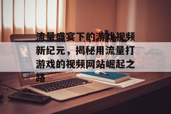 流量盛宴下的游戏视频新纪元，揭秘用流量打游戏的视频网站崛起之路