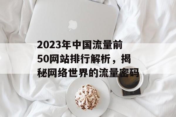 2023年中国流量前50网站排行解析，揭秘网络世界的流量密码
