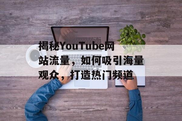 揭秘YouTube网站流量，如何吸引海量观众，打造热门频道